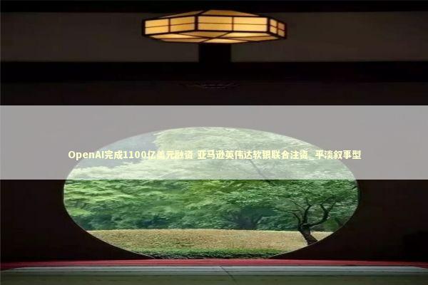 OpenAI完成1100亿美元融资 亚马逊英伟达软银联合注资_平淡叙事型