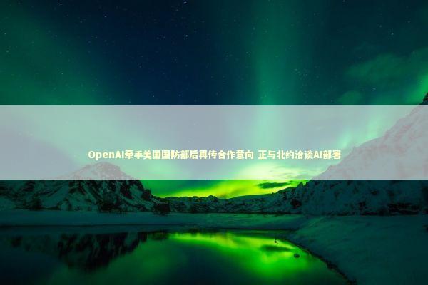 OpenAI牵手美国国防部后再传合作意向 正与北约洽谈AI部署