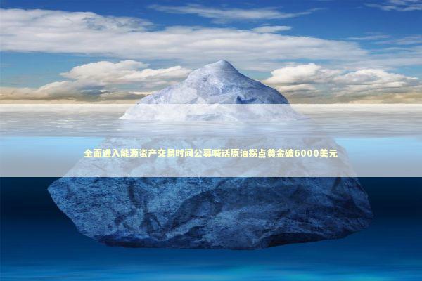 全面进入能源资产交易时间公募喊话原油拐点黄金破6000美元