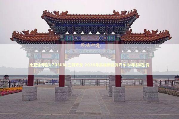 比亚迪仰望U7U8U8L三箭齐发 2026年高端新能源汽车市场格局生变