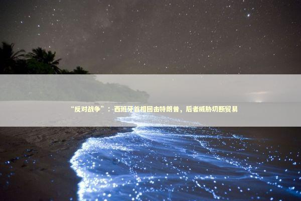 “反对战争”：西班牙首相回击特朗普，后者威胁切断贸易