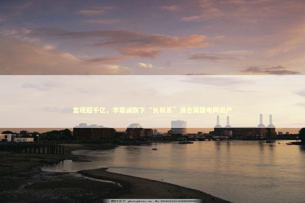 套现超千亿，李嘉诚旗下“长和系”清仓英国电网资产