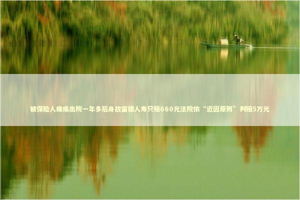 被保险人瘫痪出院一年多后身故富德人寿只赔660元法院依“近因原则”判赔5万元
