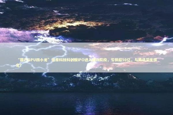 “国产GPU四小龙”燧原科技科创板IPO进入问询阶段，亏损超50亿，与腾讯深度绑定？