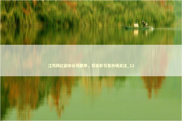江苏网红副市长蒋鹏举，获表彰引发市场关注_11