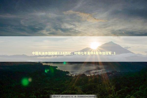 中国石油市值突破2.14万亿，时隔七年重夺A股市值冠军_1