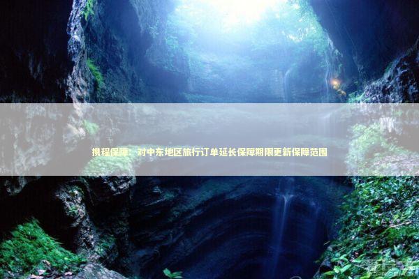 携程保障：对中东地区旅行订单延长保障期限更新保障范围